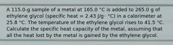 A 115.0-g sample of a metal at 165.0 °C is added to 265.0 g of ethylene glycol (specific heat = 2.43 J/g･ °C) in a calorimeter at 25.8 °C. The temperature of the ethylene glycol rises to 41.5 °C. Calculate the specific heat capacity of the metal, assuming that all the heat lost by the metal is gained by the ethylene glycol.