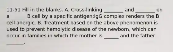 11-51 Fill in the blanks. A. Cross-linking ________ and ________ on a ______ B cell by a specific antigen:IgG complex renders the B cell anergic. B. Treatment based on the above phenomenon is used to prevent hemolytic disease of the newborn, which can occur in families in which the mother is ______ and the father _______.