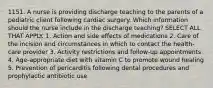 1151. A nurse is providing discharge teaching to the parents of a pediatric client following cardiac surgery. Which information should the nurse include in the discharge teaching? SELECT ALL THAT APPLY. 1. Action and side effects of medications 2. Care of the incision and circumstances in which to contact the health-care provider 3. Activity restrictions and follow-up appointments 4. Age-appropriate diet with vitamin C to promote wound healing 5. Prevention of pericarditis following dental procedures and prophylactic antibiotic use