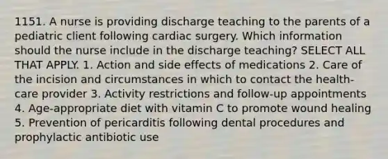 1151. A nurse is providing discharge teaching to the parents of a pediatric client following cardiac surgery. Which information should the nurse include in the discharge teaching? SELECT ALL THAT APPLY. 1. Action and side effects of medications 2. Care of the incision and circumstances in which to contact the health-care provider 3. Activity restrictions and follow-up appointments 4. Age-appropriate diet with vitamin C to promote wound healing 5. Prevention of pericarditis following dental procedures and prophylactic antibiotic use