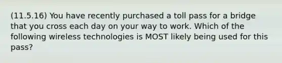 (11.5.16) You have recently purchased a toll pass for a bridge that you cross each day on your way to work. Which of the following wireless technologies is MOST likely being used for this pass?