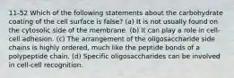 11-52 Which of the following statements about the carbohydrate coating of the cell surface is false? (a) It is not usually found on the cytosolic side of the membrane. (b) It can play a role in cell-cell adhesion. (c) The arrangement of the oligosaccharide side chains is highly ordered, much like the peptide bonds of a polypeptide chain. (d) Specific oligosaccharides can be involved in cell-cell recognition.