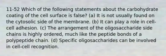 11-52 Which of the following statements about the carbohydrate coating of the cell surface is false? (a) It is not usually found on the cytosolic side of the membrane. (b) It can play a role in cell-cell adhesion. (c) The arrangement of the oligosaccharide side chains is highly ordered, much like the peptide bonds of a polypeptide chain. (d) Specific oligosaccharides can be involved in cell-cell recognition.