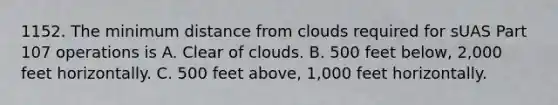 1152. The minimum distance from clouds required for sUAS Part 107 operations is A. Clear of clouds. B. 500 feet below, 2,000 feet horizontally. C. 500 feet above, 1,000 feet horizontally.