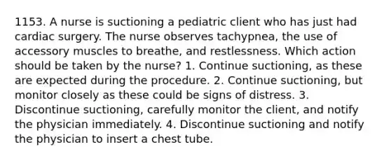 1153. A nurse is suctioning a pediatric client who has just had cardiac surgery. The nurse observes tachypnea, the use of accessory muscles to breathe, and restlessness. Which action should be taken by the nurse? 1. Continue suctioning, as these are expected during the procedure. 2. Continue suctioning, but monitor closely as these could be signs of distress. 3. Discontinue suctioning, carefully monitor the client, and notify the physician immediately. 4. Discontinue suctioning and notify the physician to insert a chest tube.