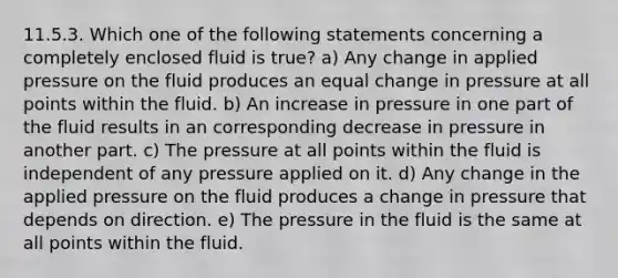 11.5.3. Which one of the following statements concerning a completely enclosed fluid is true? a) Any change in applied pressure on the fluid produces an equal change in pressure at all points within the fluid. b) An increase in pressure in one part of the fluid results in an corresponding decrease in pressure in another part. c) The pressure at all points within the fluid is independent of any pressure applied on it. d) Any change in the applied pressure on the fluid produces a change in pressure that depends on direction. e) The pressure in the fluid is the same at all points within the fluid.