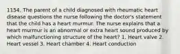 1154. The parent of a child diagnosed with rheumatic heart disease questions the nurse following the doctor's statement that the child has a heart murmur. The nurse explains that a heart murmur is an abnormal or extra heart sound produced by which malfunctioning structure of the heart? 1. Heart valve 2. Heart vessel 3. Heart chamber 4. Heart conduction