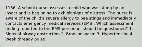 1156. A school nurse assesses a child who was stung by an insect and is beginning to exhibit signs of distress. The nurse is aware of the child's severe allergy to bee stings and immediately contacts emergency medical services (EMS). Which assessment finding reported to the EMS personnel should be questioned? 1. Signs of airway obstruction 2. Bronchospasm 3. Hypertension 4. Weak thready pulse