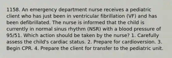 1158. An emergency department nurse receives a pediatric client who has just been in ventricular fibrillation (VF) and has been defibrillated. The nurse is informed that the child is currently in normal sinus rhythm (NSR) with a blood pressure of 95/51. Which action should be taken by the nurse? 1. Carefully assess the child's cardiac status. 2. Prepare for cardioversion. 3. Begin CPR. 4. Prepare the client for transfer to the pediatric unit.