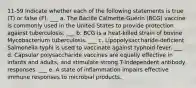 11-59 Indicate whether each of the following statements is true (T) or false (F). ___ a. The Bacille Calmette-Guérin (BCG) vaccine is commonly used in the United States to provide protection against tuberculosis. ___ b. BCG is a heat-killed strain of bovine Mycobacterium tuberculosis. ___ c. Lipopolysaccharide-deficient Salmonella typhi is used to vaccinate against typhoid fever. ___ d. Capsular polysaccharide vaccines are equally effective in infants and adults, and stimulate strong T-independent antibody responses. ___ e. A state of inflammation impairs effective immune responses to microbial products.