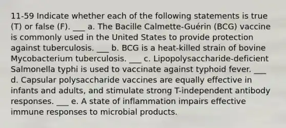 11-59 Indicate whether each of the following statements is true (T) or false (F). ___ a. The Bacille Calmette-Guérin (BCG) vaccine is commonly used in the United States to provide protection against tuberculosis. ___ b. BCG is a heat-killed strain of bovine Mycobacterium tuberculosis. ___ c. Lipopolysaccharide-deficient Salmonella typhi is used to vaccinate against typhoid fever. ___ d. Capsular polysaccharide vaccines are equally effective in infants and adults, and stimulate strong T-independent antibody responses. ___ e. A state of inflammation impairs effective immune responses to microbial products.