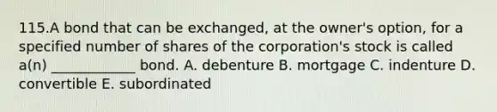 115.A bond that can be exchanged, at the owner's option, for a specified number of shares of the corporation's stock is called a(n) ____________ bond. A. debenture B. mortgage C. indenture D. convertible E. subordinated