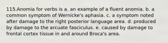 115.Anomia for verbs is a. an example of a fluent anomia. b. a common symptom of Wernicke's aphasia. c. a symptom noted after damage to the right posterior language area. d. produced by damage to the arcuate fasciculus. e. caused by damage to frontal cortex tissue in and around Broca's area.