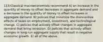 115)Classical macroeconomists recommend A) an increase in the quantity of money to offset decreases in aggregate demand and a decrease in the quantity of money to offset increases in aggregate demand. B) policies that minimize the disincentive effects of taxes on employment, investment, and technological change. C) policies that actively offset changes in aggregate demand that bring recession. D) policies that actively offset changes in long-run aggregate supply that result in negative economic growth. E) all of the above.