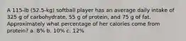 A 115-lb (52.5-kg) softball player has an average daily intake of 325 g of carbohydrate, 55 g of protein, and 75 g of fat. Approximately what percentage of her calories come from protein? a. 8% b. 10% c. 12%