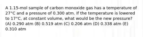 A 1.15-mol sample of carbon monoxide gas has a temperature of 27°C and a pressure of 0.300 atm. If the temperature is lowered to 17°C, at constant volume, what would be the new pressure? (A) 0.290 atm (B) 0.519 atm (C) 0.206 atm (D) 0.338 atm (E) 0.310 atm