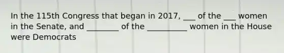 In the 115th Congress that began in 2017, ___ of the ___ women in the Senate, and ________ of the __________ women in the House were Democrats