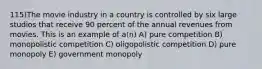 115)The movie industry in a country is controlled by six large studios that receive 90 percent of the annual revenues from movies. This is an example of a(n) A) pure competition B) monopolistic competition C) oligopolistic competition D) pure monopoly E) government monopoly