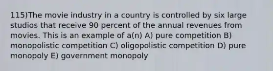 115)The movie industry in a country is controlled by six large studios that receive 90 percent of the annual revenues from movies. This is an example of a(n) A) pure competition B) monopolistic competition C) oligopolistic competition D) pure monopoly E) government monopoly