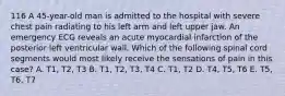 116 A 45-year-old man is admitted to the hospital with severe chest pain radiating to his left arm and left upper jaw. An emergency ECG reveals an acute myocardial infarction of the posterior left ventricular wall. Which of the following spinal cord segments would most likely receive the sensations of pain in this case? A. T1, T2, T3 B. T1, T2, T3, T4 C. T1, T2 D. T4, T5, T6 E. T5, T6, T7