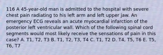 116 A 45-year-old man is admitted to the hospital with severe chest pain radiating to his left arm and left upper jaw. An emergency ECG reveals an acute myocardial infarction of the posterior left ventricular wall. Which of the following spinal cord segments would most likely receive the sensations of pain in this case? A. T1, T2, T3 B. T1, T2, T3, T4 C. T1, T2 D. T4, T5, T6 E. T5, T6, T7