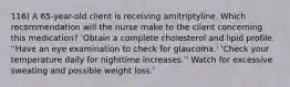 116) A 65-year-old client is receiving amitriptyline. Which recommendation will the nurse make to the client concerning this medication? 'Obtain a complete cholesterol and lipid profile. ''Have an eye examination to check for glaucoma.' 'Check your temperature daily for nighttime increases.'' Watch for excessive sweating and possible weight loss.'