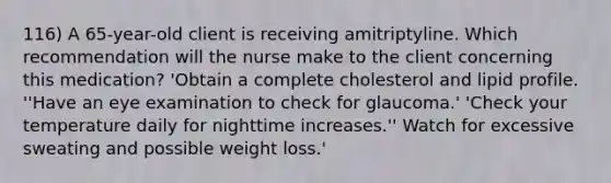 116) A 65-year-old client is receiving amitriptyline. Which recommendation will the nurse make to the client concerning this medication? 'Obtain a complete cholesterol and lipid profile. ''Have an eye examination to check for glaucoma.' 'Check your temperature daily for nighttime increases.'' Watch for excessive sweating and possible weight loss.'