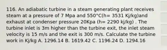 116. An adiabatic turbine in a steam generating plant receives steam at a pressure of 7 Mpa and 550°C(h= 3531 Kj/kg)and exhaust at condenser pressure 20Kpa (h= 2290 kj/kg) . The turbine inlet is 3m higher than the turbine exit, the inlet steam velocity is 15 m/s and the exit is 300 m/s. Calculate the turbine work in Kj/kg A. 1296.14 B. 1619.42 C. 1196.24 D. 1294.16