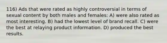 116) Ads that were rated as highly controversial in terms of sexual content by both males and females: A) were also rated as most interesting. B) had the lowest level of brand recall. C) were the best at relaying product information. D) produced the best results.