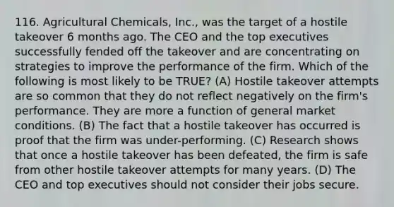 116. Agricultural Chemicals, Inc., was the target of a hostile takeover 6 months ago. The CEO and the top executives successfully fended off the takeover and are concentrating on strategies to improve the performance of the firm. Which of the following is most likely to be TRUE? (A) Hostile takeover attempts are so common that they do not reflect negatively on the firm's performance. They are more a function of general market conditions. (B) The fact that a hostile takeover has occurred is proof that the firm was under-performing. (C) Research shows that once a hostile takeover has been defeated, the firm is safe from other hostile takeover attempts for many years. (D) The CEO and top executives should not consider their jobs secure.