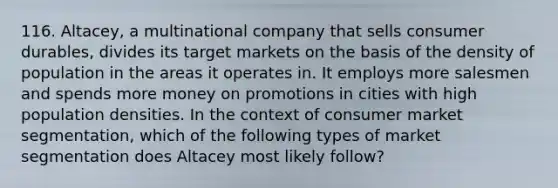 116. Altacey, a multinational company that sells consumer durables, divides its target markets on the basis of the density of population in the areas it operates in. It employs more salesmen and spends more money on promotions in cities with high population densities. In the context of consumer market segmentation, which of the following types of market segmentation does Altacey most likely follow?