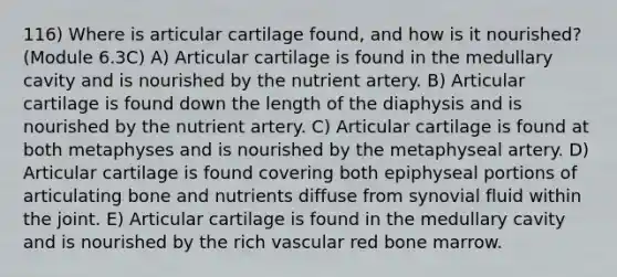 116) Where is articular cartilage found, and how is it nourished? (Module 6.3C) A) Articular cartilage is found in the medullary cavity and is nourished by the nutrient artery. B) Articular cartilage is found down the length of the diaphysis and is nourished by the nutrient artery. C) Articular cartilage is found at both metaphyses and is nourished by the metaphyseal artery. D) Articular cartilage is found covering both epiphyseal portions of articulating bone and nutrients diffuse from synovial fluid within the joint. E) Articular cartilage is found in the medullary cavity and is nourished by the rich vascular red bone marrow.