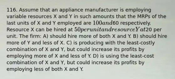 116. Assume that an appliance manufacturer is employing variable resources X and Y in such amounts that the MRPs of the last units of X and Y employed are 100 and60 respectively. Resource X can be hired at 50 per unit and resource Y at20 per unit. The firm: A) should hire more of both X and Y. B) should hire more of Y and less of X. C) is producing with the least-costly combination of X and Y, but could increase its profits by employing more of X and less of Y. D) is using the least-cost combination of X and Y, but could increase its profits by employing less of both X and Y.