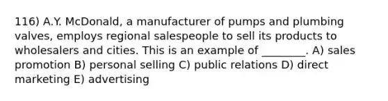 116) A.Y. McDonald, a manufacturer of pumps and plumbing valves, employs regional salespeople to sell its products to wholesalers and cities. This is an example of ________. A) sales promotion B) personal selling C) public relations D) direct marketing E) advertising