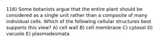 116) Some botanists argue that the entire plant should be considered as a single unit rather than a composite of many individual cells. Which of the following cellular structures best supports this view? A) cell wall B) cell membrane C) cytosol D) vacuole E) plasmodesmata