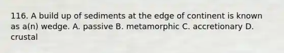 116. A build up of sediments at the edge of continent is known as a(n) wedge. A. passive B. metamorphic C. accretionary D. crustal