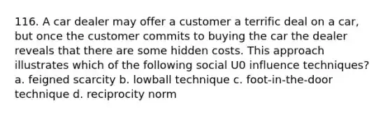 116. A car dealer may offer a customer a terrific deal on a car, but once the customer commits to buying the car the dealer reveals that there are some hidden costs. This approach illustrates which of the following social U0 influence techniques? a. feigned scarcity b. lowball technique c. foot-in-the-door technique d. reciprocity norm