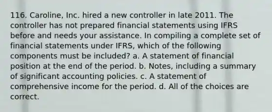 116. Caroline, Inc. hired a new controller in late 2011. The controller has not prepared financial statements using IFRS before and needs your assistance. In compiling a complete set of financial statements under IFRS, which of the following components must be included? a. A statement of financial position at the end of the period. b. Notes, including a summary of significant accounting policies. c. A statement of comprehensive income for the period. d. All of the choices are correct.