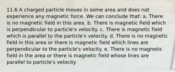 11.6 A charged particle moves in some area and does not experience any magnetic force. We can conclude that: a. There is no magnetic field in this area. b. There is magnetic field which is perpendicular to particle's velocity. c. There is magnetic field which is parallel to the particle's velocity. d. There is no magnetic field in this area or there is magnetic field which lines are perpendicular to the particle's velocity. e. There is no magnetic field in the area or there is magnetic field whose lines are parallel to particle's velocity