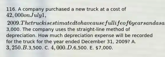 116. A company purchased a new truck at a cost of 42,000 on July 1, 2009. The truck is estimated to have a useful life of 6 years and a salvage value of3,000. The company uses the straight-line method of depreciation. How much depreciation expense will be recorded for the truck for the year ended December 31, 2009? A. 3,250. B.3,500. C. 4,000. D.6,500. E. 7,000.