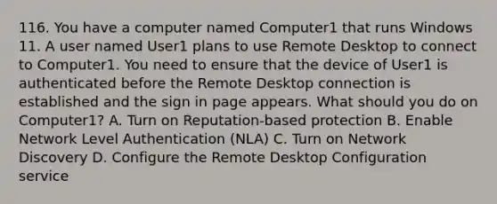 116. You have a computer named Computer1 that runs Windows 11. A user named User1 plans to use Remote Desktop to connect to Computer1. You need to ensure that the device of User1 is authenticated before the Remote Desktop connection is established and the sign in page appears. What should you do on Computer1? A. Turn on Reputation-based protection B. Enable Network Level Authentication (NLA) C. Turn on Network Discovery D. Configure the Remote Desktop Configuration service