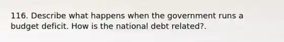 116. Describe what happens when the government runs a budget deficit. How is the national debt related?.