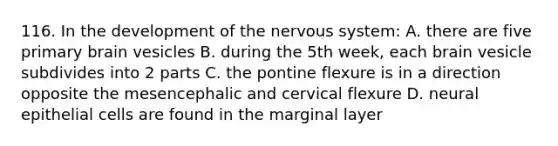 116. In the development of the nervous system: A. there are five primary brain vesicles B. during the 5th week, each brain vesicle subdivides into 2 parts C. the pontine flexure is in a direction opposite the mesencephalic and cervical flexure D. neural epithelial cells are found in the marginal layer