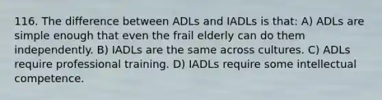 116. The difference between ADLs and IADLs is that: A) ADLs are simple enough that even the frail elderly can do them independently. B) IADLs are the same across cultures. C) ADLs require professional training. D) IADLs require some intellectual competence.