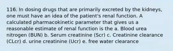 116. In dosing drugs that are primarily excreted by the kidneys, one must have an idea of the patient's renal function. A calculated pharmacokinetic parameter that gives us a reasonable estimate of renal function is the a. Blood urea nitrogen (BUN) b. Serum creatinine (Scr) c. Creatinine clearance (CLcr) d. urine creatinine (Ucr) e. free water clearance