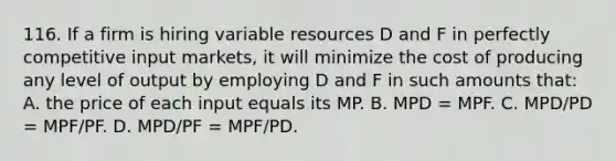 116. If a firm is hiring variable resources D and F in perfectly competitive input markets, it will minimize the cost of producing any level of output by employing D and F in such amounts that: A. the price of each input equals its MP. B. MPD = MPF. C. MPD/PD = MPF/PF. D. MPD/PF = MPF/PD.