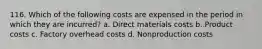 116. Which of the following costs are expensed in the period in which they are incurred? a. Direct materials costs b. Product costs c. Factory overhead costs d. Nonproduction costs