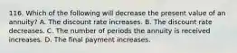 116. Which of the following will decrease the present value of an annuity? A. The discount rate increases. B. The discount rate decreases. C. The number of periods the annuity is received increases. D. The final payment increases.