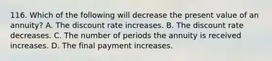 116. Which of the following will decrease the present value of an annuity? A. The discount rate increases. B. The discount rate decreases. C. The number of periods the annuity is received increases. D. The final payment increases.