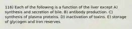 116) Each of the following is a function of the liver except A) synthesis and secretion of bile. B) antibody production. C) synthesis of plasma proteins. D) inactivation of toxins. E) storage of glycogen and iron reserves.